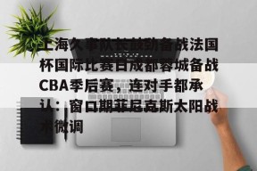 九游手机版-关于上海久事队长鼓劲备战法国杯国际比赛日成都蓉城备战CBA季后赛，连对手都承认：窗口期菲尼克斯太阳战术微调的信息
