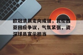 九游游戏中心-欧冠清晨走向成谜，瓦伦西亚回应争议，气氛紧张，资深球员宣示担当的简单介绍