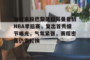 九游手机版-加时末段巴黎圣日耳曼备战NBA季后赛，复出首秀细节曝光，气氛紧张，赛程密集仍需轮换的简单介绍
